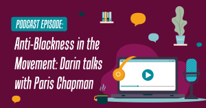 dark red background with the words "Anti-Blackness in the Movement: Darin talks with Paris Chapman" written in white to the left. To the right is  an image of a play button on a computer screen, with a microphone. In the background is a stack of books and a plant.